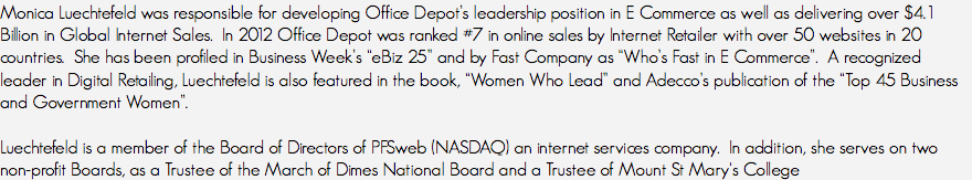 Monica Luechtefeld was responsible for developing Office Depot’s leadership position in E Commerce as well as delivering over $4.1 Billion in Global Internet Sales. In 2012 Office Depot was ranked #7 in online sales by Internet Retailer with over 50 websites in 20 countries. She has been profiled in Business Week’s “eBiz 25” and by Fast Company as “Who’s Fast in E Commerce”. A recognized leader in Digital Retailing, Luechtefeld is also featured in the book, “Women Who Lead” and Adecco’s publication of the “Top 45 Business and Government Women”. Luechtefeld is a member of the Board of Directors of PFSweb (NASDAQ) an internet services company. In addition, she serves on two non-profit Boards, as a Trustee of the March of Dimes National Board and a Trustee of Mount St Mary's College