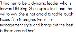 "I find her to be a dynamic leader who is forward thinking. She inspires trust and the will to win. She is not afraid to tackle tough issues. She is progressive in her management style and brings out the best in those around her."